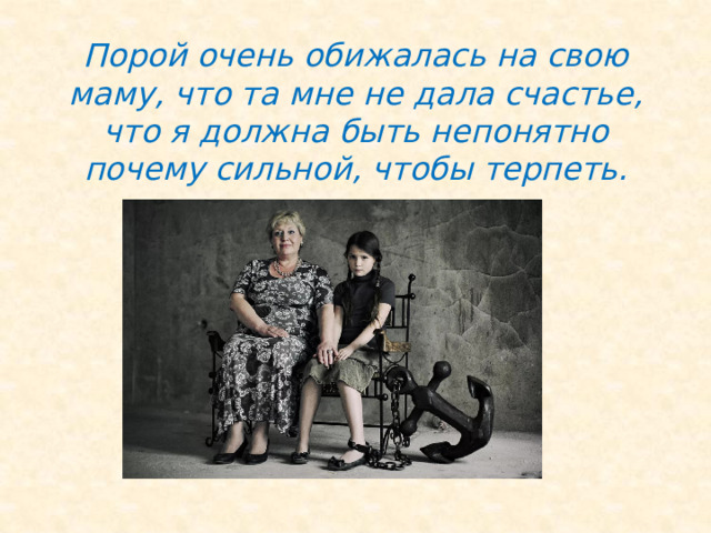 Порой очень обижалась на свою маму, что та мне не дала счастье, что я должна быть непонятно почему сильной, чтобы терпеть. 