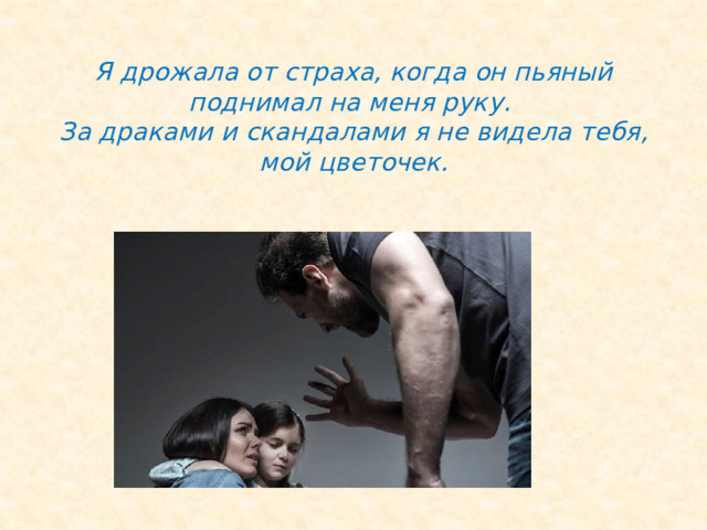  Я дрожала от страха, когда он пьяный поднимал на меня руку.  За драками и скандалами я не видела тебя, мой цветочек.   
