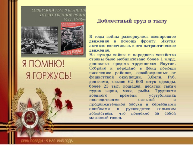 Доблестный труд в тылу В годы войны развернулось всенародное движение в помощь фронту. Якутия активно включилась в это патриотическое движение. На нужды войны и народного хозяйства страны было мобилизовано более 1 млрд. денежных средств трудящихся Якутии. Собрано и передано в фонд помощи населению районов, освобожденных от фашистской оккупации, 3,6млн. Руб. деньгами, свыше 62 600 штук одежды, более 23 тыс. лошадей, десятки тысяч пудов зерна, мяса, рыбы. Трудности военного времени усугублялись последствиями сильной и продолжительной засухи и серьезными ошибками в руководстве сельским хозяйством, что повлекло за собой массовый голод. 