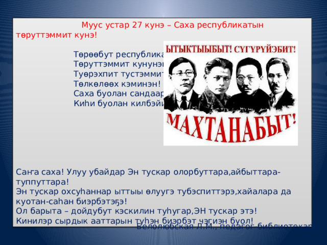  Муус устар 27 кунэ – Саха республикатын тѳруттэммит кунэ!    Тѳрѳѳбут республикабыт  Тѳруттэммит кунунэн!  Туѳрэхпит тустэммит  Тѳлкѳлѳѳх кэминэн!  Саха буолан сандаарыах,  Киһи буолан килбэйиэх!   Саҥа саха! Улуу убайдар Эн тускар олорбуттара,айбыттара-туппуттара! Эн тускар охсуһаннар ыттыы ѳлуугэ тубэспиттэрэ,хайалара да куотан-саһан биэрбэтэҕэ! Ол барыта – дойдубут кэскилин туһугар,ЭН тускар этэ! Кинилэр сырдык ааттарын туһэн биэрбэт чэгиэн буол! Белолюбская Л.М., педагог-библиотекарь. 