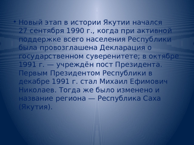 Новый этап в истории Якутии начался 27 сентября 1990 г., когда при активной поддержке всего населения Республики была провозглашена Декларация о государственном суверенитете; в октябре 1991 г. — учреждён пост Президента. Первым Президентом Республики в декабре 1991 г. стал Михаил Ефимович Николаев. Тогда же было изменено и название региона — Республика Саха (Якутия). 