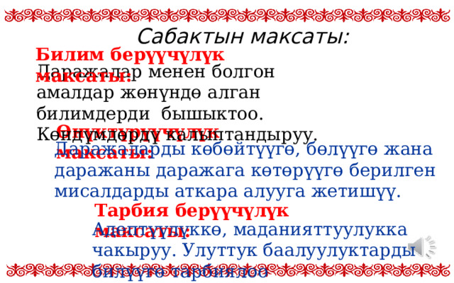 Сабактын максаты: Билим берүүчүлүк максаты: Даражалар менен болгон амалдар жөнүндө алган билимдерди бышыктоо. Көндүмдөрдү калыптандыруу. Өнүктүрүүчүлүк максаты: Даражаларды көбөйтүүгө, бөлүүгө жана даражаны даражага көтөрүүгө берилген мисалдарды аткара алууга жетишүү. Тарбия берүүчүлүк максаты: Адептүүлүккө, маданияттуулукка чакыруу. Улуттук баалуулуктарды билүүгө тарбиялоо 