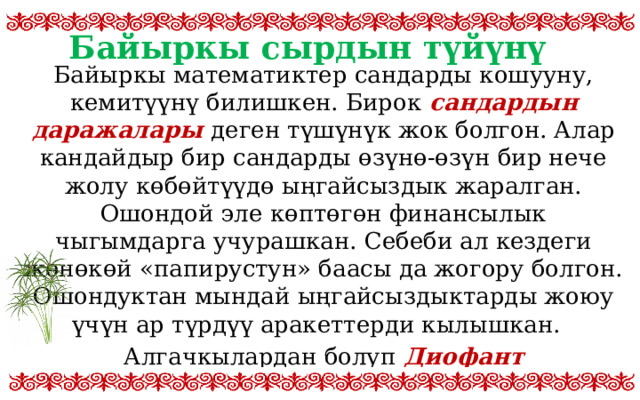 Байыркы сырдын түйүнү Байыркы математиктер сандарды кошууну, кемитүүнү билишкен. Бирок сандардын даражалары деген түшүнүк жок болгон. Алар кандайдыр бир сандарды өзүнө-өзүн бир нече жолу көбөйтүүдө ыңгайсыздык жаралган. Ошондой эле көптөгөн финансылык чыгымдарга учурашкан. Себеби ал кездеги жөнөкөй «папирустун» баасы да жогору болгон. Ошондуктан мындай ыңгайсыздыктарды жоюу үчүн ар түрдүү аракеттерди кылышкан. Алгачкылардан болуп Диофант Александрийский математикалык атайын белгини ойлоп тапкан. Ал төмөнкүчө болгон 