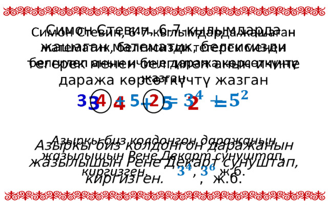 Симон Стевин, 6-7-кылымдарда жашаган математик, белгисизди тегерек менен белгилеп анын ичине даража көрсөткүчтү жазган   3 4 + 5 2 =  Азыркы биз колдонгон даражанын жазылышын Рене Декарт сунуштап, киргизген. , ж.б.  