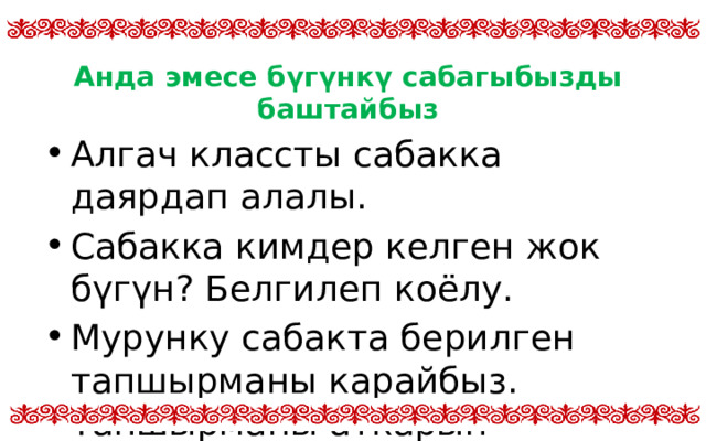 Анда эмесе бүгүнкү сабагыбызды баштайбыз Алгач классты сабакка даярдап алалы. Сабакка кимдер келген жок бүгүн? Белгилеп коёлу. Мурунку сабакта берилген тапшырманы карайбыз. Тапшырманы аткарып келдиңерби? 