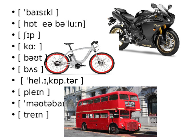 [ ˈbaɪsɪkl ] [ hɒt  eə bəˈluːn] [ ʃɪp ] [ kɑː ] [ bəʊt ] [ bʌs ]   [ ˈhel.ɪˌkɒp.tər ] [ pleɪn ] [ ˈməʊtəbaɪk ] [ treɪn ] 