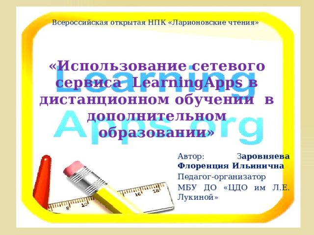 Всероссийская открытая НПК «Ларионовские чтения» «Использование сетевого сервиса LearningApps в дистанционном обучении в дополнительном образовании» Автор: З аровняева Флоренция Ильинична Педагог-организатор МБУ ДО «ЦДО им Л.Е. Лукиной »  