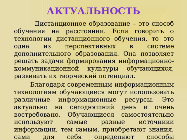 АКТУАЛЬНОСТЬ   Дистанционное образование – это способ обучения на расстоянии. Если говорить о технологии дистанционного обучения, то это одна из перспективных в системе дополнительного образования. Она позволяет решать задачи формирования информационно-коммуникационной культуры обучающихся, развивать их творческий потенциал.  Благодаря современным информационным технологиям обучающиеся могут использовать различные информационные ресурсы. Это актуально на сегодняшний день и очень востребовано. Обучающиеся самостоятельно используют самые разные источники информации, тем самым, приобретают знания, сами для себя определяют способы познавательной деятельности. 