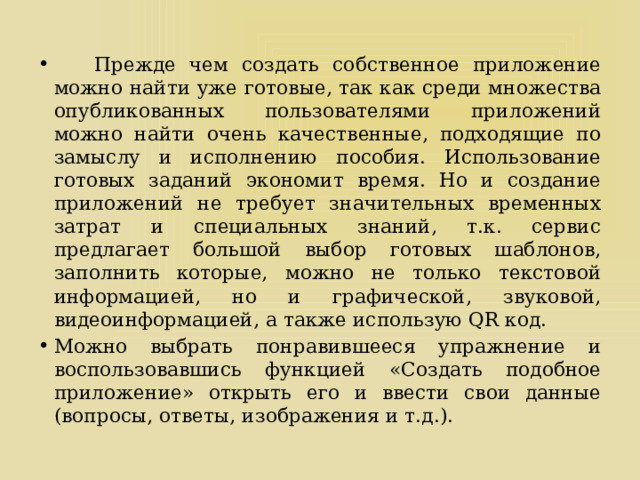  Прежде чем создать собственное приложение можно найти уже готовые, так как среди множества опубликованных пользователями приложений можно найти очень качественные, подходящие по замыслу и исполнению пособия. Использование готовых заданий экономит время. Но и создание приложений не требует значительных временных затрат и специальных знаний, т.к. сервис предлагает большой выбор готовых шаблонов, заполнить которые, можно не только текстовой информацией, но и графической, звуковой, видеоинформацией, а также использую QR код. Можно выбрать понравившееся упражнение и воспользовавшись функцией «Создать подобное приложение» открыть его и ввести свои данные (вопросы, ответы, изображения и т.д.). 