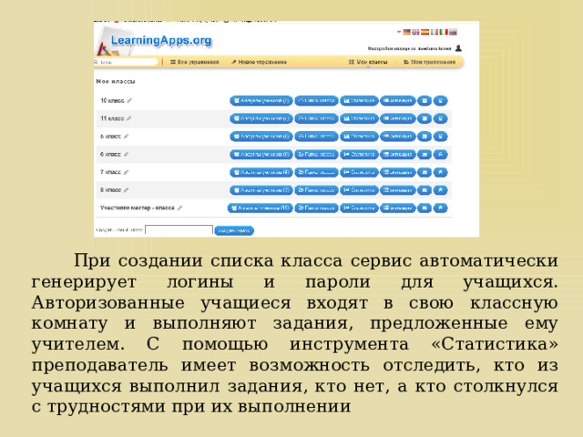  При создании списка класса сервис автоматически генерирует логины и пароли для учащихся. Авторизованные учащиеся входят в свою классную комнату и выполняют задания, предложенные ему учителем. С помощью инструмента «Статистика» преподаватель имеет возможность отследить, кто из учащихся выполнил задания, кто нет, а кто столкнулся с трудностями при их выполнении 