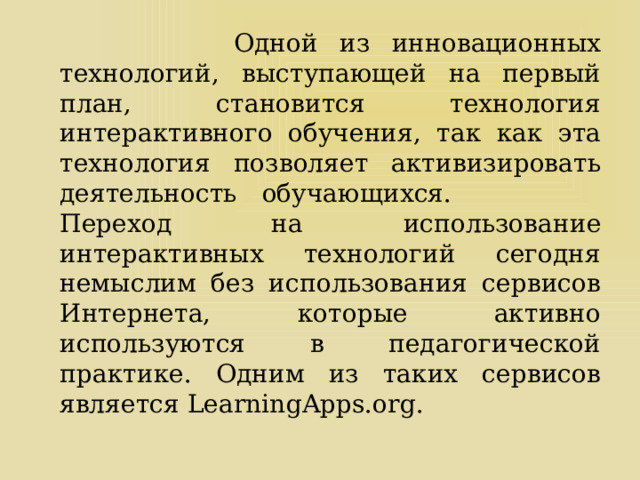  Одной из инновационных технологий, выступающей на первый план, становится технология интерактивного обучения, так как эта технология позволяет активизировать деятельность обучающихся. Переход на использование интерактивных технологий сегодня немыслим без использования сервисов Интернета, которые активно используются в педагогической практике. Одним из таких сервисов является LearningApps.org. 