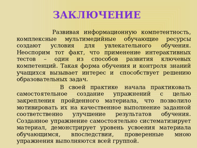 Заключение  Развивая информационную компетентность, комплексные мультимедийные обучающие ресурсы создают условия для увлекательного обучения. Неоспорим тот факт, что применение интерактивных тестов – один из способов развития ключевых компетенций. Такая форма обучения и контроля знаний учащихся вызывает интерес и  способствует решению образовательных задач.  В своей практике  начала практиковать самостоятельное создание упражнений с целью закрепления пройденного материала, что позволило мотивировать их на качественное выполнение заданной соответственно улучшение результатов обучения. Созданное упражнение самостоятельно систематизирует материал, демонстрирует уровень усвоения материала обучающимся, впоследствии, проверенные мною упражнения выполняются всей группой. 