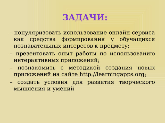 Задачи: – популяризовать использование онлайн-сервиса как средства формирования у обучащихся познавательных интересов к предмету; – презентовать опыт работы по использованию интерактивных приложений; – познакомить с методикой создания новых приложений на сайте http://learningapps.org; – создать условия для развития творческого мышления и умений 
