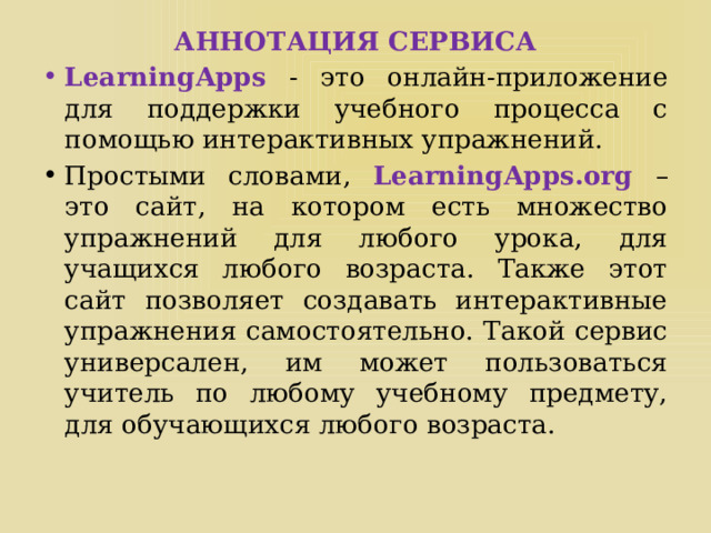 АННОТАЦИЯ СЕРВИСА LearningApps  - это онлайн-приложение для поддержки учебного процесса с помощью интерактивных упражнений. Простыми словами,  LearningApps.org – это сайт, на котором есть множество упражнений для любого урока, для учащихся любого возраста. Также этот сайт позволяет создавать интерактивные упражнения самостоятельно. Такой сервис универсален, им может пользоваться учитель по любому учебному предмету, для обучающихся любого возраста. 