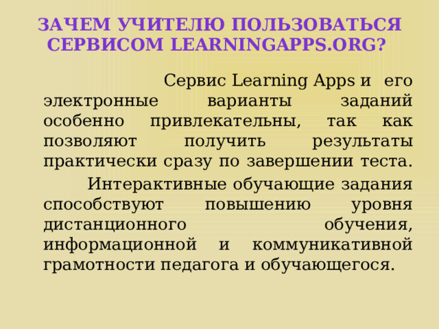 Зачем учителю пользоваться сервисом LearningApps.org?  Сервис Learning Apps и его электронные варианты заданий особенно привлекательны, так как позволяют получить результаты практически сразу по завершении теста.  Интерактивные обучающие задания способствуют повышению уровня дистанционного обучения, информационной и коммуникативной грамотности педагога и обучающегося. 