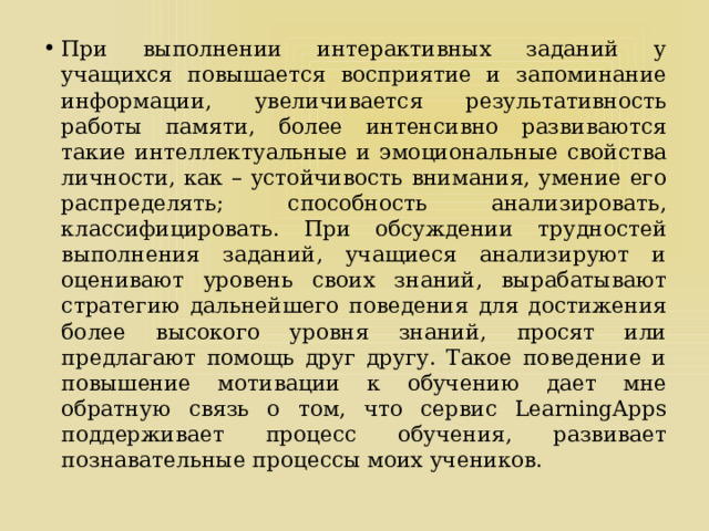 При выполнении интерактивных заданий у учащихся повышается восприятие и запоминание информации, увеличивается результативность работы памяти, более интенсивно развиваются такие интеллектуальные и эмоциональные свойства личности, как – устойчивость внимания, умение его распределять; способность анализировать, классифицировать. При обсуждении трудностей выполнения заданий, учащиеся анализируют и оценивают уровень своих знаний, вырабатывают стратегию дальнейшего поведения для достижения более высокого уровня знаний, просят или предлагают помощь друг другу. Такое поведение и повышение мотивации к обучению дает мне обратную связь о том, что сервис LearningApps поддерживает процесс обучения, развивает познавательные процессы моих учеников. 