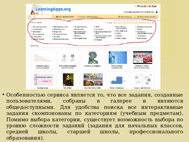 Особенностью сервиса является то, что все задания, созданные пользователями, собраны в галерее и являются общедоступными. Для удобства поиска все интерактивные задания скомпонованы по категориям (учебным предметам). Помимо выбора категории, существует возможность выбора по уровню сложности заданий (задания для начальных классов, средней школы, старшей школы, профессионального образования). 