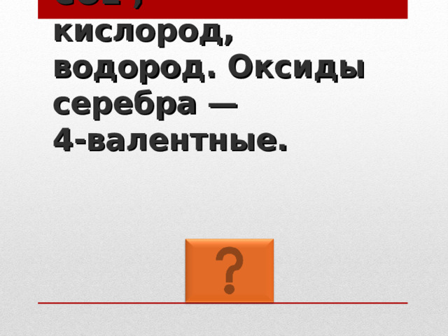 CO2 ,  кислород, водород. Оксиды серебра —  4-валентные. 