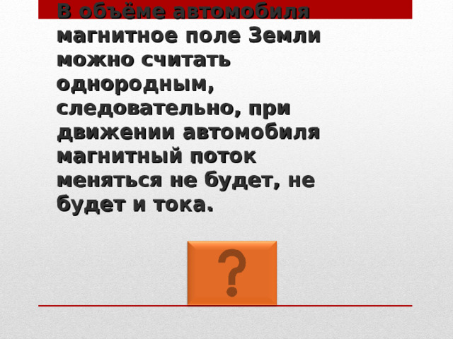 В объёме автомобиля магнитное поле Земли можно считать однородным, следовательно, при движении автомобиля магнитный поток  меняться не будет, не будет и тока. 