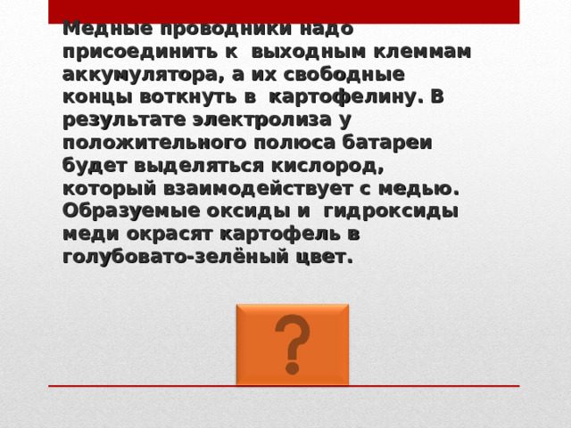 Медные проводники надо присоединить к выходным клеммам аккумулятора, а их свободные концы воткнуть в картофелину. В результате электролиза у положительного полюса батареи будет выделяться кислород,  который взаимодействует с медью. Образуемые оксиды и гидроксиды меди окрасят картофель в голубовато-зелёный цвет. 
