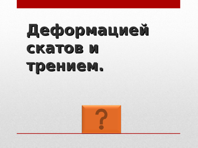 Деформацией скатов и трением. 