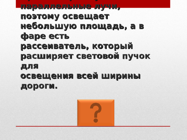 Прожектор испускает параллельные лучи,  поэтому освещает небольшую площадь, а в фаре есть  рассеиватель, который расширяет световой пучок для  освещения всей ширины дороги. 