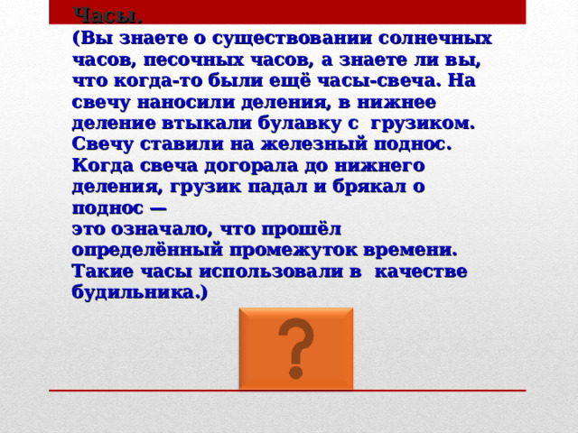 Часы.  (Вы знаете о существовании солнечных часов, песочных часов, а знаете ли вы, что когда-то были ещё часы-свеча. На свечу наносили деления, в нижнее деление втыкали булавку с грузиком. Свечу ставили на железный поднос. Когда свеча догорала до нижнего деления, грузик падал и брякал о поднос —  это означало, что прошёл определённый промежуток времени. Такие часы использовали в качестве будильника.) 