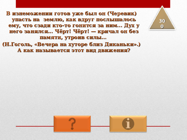 В изнеможении готов уже был он (Черевик) упасть на землю, как вдруг послышалось ему, что сзади кто-то гонится за ним... Дух у него занялся... Чёрт! Чёрт! — кричал он без памяти, утроив силы... (Н.Гоголь, «Вечера на хуторе близ Диканьки».) А как называется этот вид движения? 3 00 