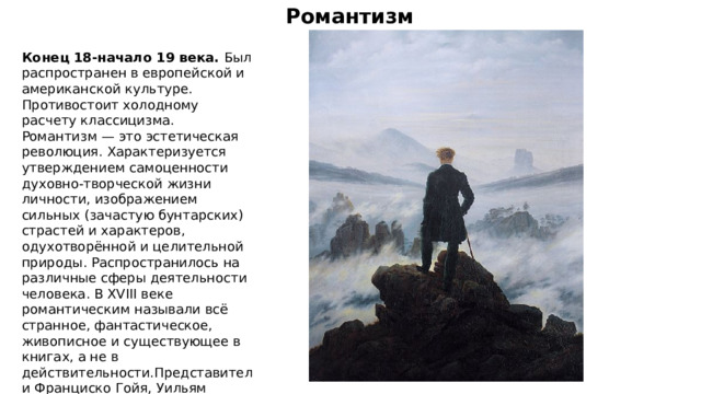 Романтизм Конец 18-начало 19 века. Был распространен в европейской и американской культуре. Противостоит холодному расчету классицизма. Романтизм — это эстетическая революция. Характеризуется утверждением самоценности духовно-творческой жизни личности, изображением сильных (зачастую бунтарских) страстей и характеров, одухотворённой и целительной природы. Распространилось на различные сферы деятельности человека. В XVIII веке романтическим называли всё странное, фантастическое, живописное и существующее в книгах, а не в действительности.Представители Франциско Гойя, Уильям Тернер, Каспар Давид Фридрих, Теодор Жерико. 