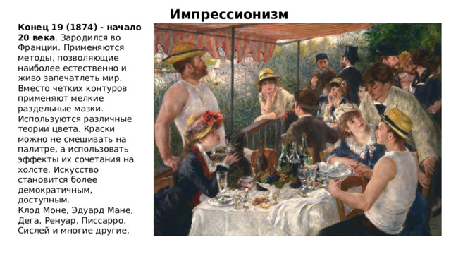 Импрессионизм Конец 19 (1874) - начало 20 века . Зародился во Франции. Применяются методы, позволяющие наиболее естественно и живо запечатлеть мир. Вместо четких контуров применяют мелкие раздельные мазки. Используются различные теории цвета. Краски можно не смешивать на палитре, а использовать эффекты их сочетания на холсте. Искусство становится более демократичным, доступным. Клод Моне, Эдуард Мане, Дега, Ренуар, Писсарро, Сислей и многие другие. 
