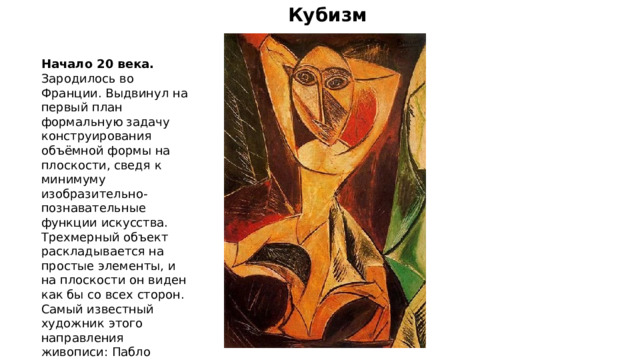 Кубизм Начало 20 века. Зародилось во Франции. Выдвинул на первый план формальную задачу конструирования объёмной формы на плоскости, сведя к минимуму изобразительно-познавательные функции искусства. Трехмерный объект раскладывается на простые элементы, и на плоскости он виден как бы со всех сторон. Самый известный художник этого направления живописи: Пабло Пикассо. 