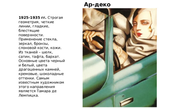 Ар-деко 1925-1935 гг. Строгая геометрия, четкие линии, гладкие, блестящие поверхности. Применение стекла, зеркал, бронзы, слоновой кости, кожи. Из тканей – шелк, сатин, тафта, бархат. Основные цвета черный и белый, цвета драгоценных камней, кремовые, шоколадные оттенки. Самым известным художником этого направления является Тамара де Лемпицка. 