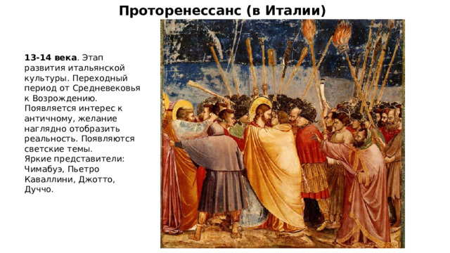 Проторенессанс (в Италии) 13-14 века . Этап развития итальянской культуры. Переходный период от Средневековья к Возрождению. Появляется интерес к античному, желание наглядно отобразить реальность. Появляются светские темы. Яркие представители: Чимабуэ, Пьетро Каваллини, Джотто, Дуччо. 