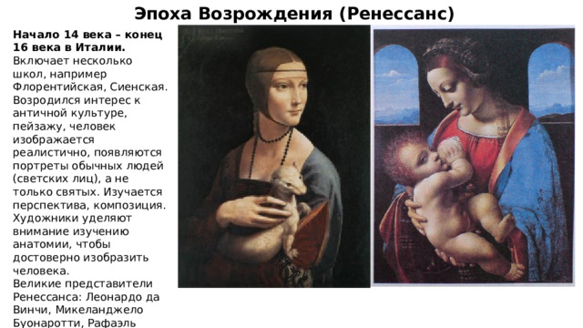 Эпоха Возрождения (Ренессанс) Начало 14 века – конец 16 века в Италии. Включает несколько школ, например Флорентийская, Сиенская. Возродился интерес к античной культуре, пейзажу, человек изображается реалистично, появляются портреты обычных людей (светских лиц), а не только святых. Изучается перспектива, композиция. Художники уделяют внимание изучению анатомии, чтобы достоверно изобразить человека. Великие представители Ренессанса: Леонардо да Винчи, Микеланджело Буонаротти, Рафаэль Санти, Джорджоне, Тициан, Сандро Боттичелли, Эль Греко. 
