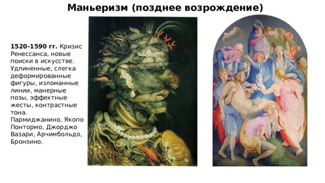 Маньеризм (позднее возрождение) 1520-1590 гг. Кризис Ренессанса, новые поиски в искусстве. Удлиненные, слегка деформированные фигуры, изломанные линии, манерные позы, эффектные жесты, контрастные тона. Пармиджанино, Якопо Понтормо, Джорджо Вазари, Арчимбольдо, Бронзино. 