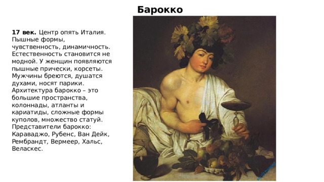 Барокко 17 век. Центр опять Италия. Пышные формы, чувственность, динамичность. Естественность становится не модной. У женщин появляются пышные прически, корсеты. Мужчины бреются, душатся духами, носят парики. Архитектура барокко – это большие пространства, колоннады, атланты и кариатиды, сложные формы куполов, множество статуй. Представители барокко: Караваджо, Рубенс, Ван Дейк, Рембрандт, Вермеер, Хальс, Веласкес. 