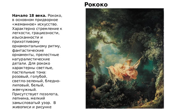 Рококо Начало 18 века. Рококо, в основном придворное «жеманное» искусство. Характерно   стремление к легкости, грациозности, изысканности и прихотливому орнаментальному ритму, фантастические орнаменты, прелестные натуралистические детали. Для рококо характерны светлые, пастельные тона: розовый, голубой, светло-зеленый, бледно-лиловый, белый, жемчужный. Присутствует позолота, лепнина, мелкий замысловатый узор.  В живописи и рисунке превалируют пасторальные сюжеты, флирт. 