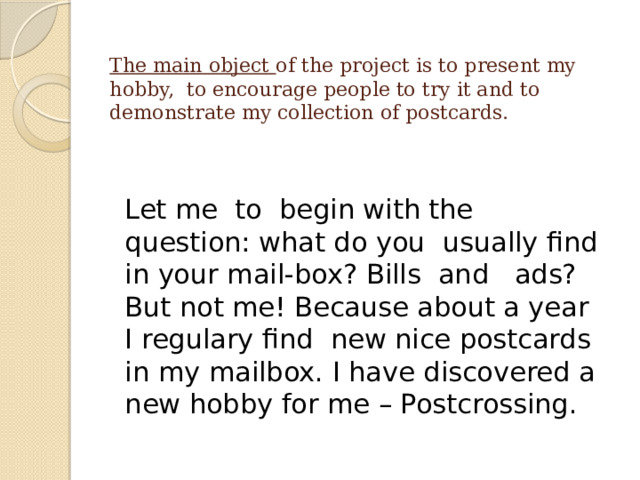 The main object of the project is to present my hobby, to encourage people to try it and to demonstrate my collection of postcards.   Let me to begin with the question: what do you usually find in your mail-box? Bills and ads? But not me! Because about a year I regulary find new nice postcards in my mailbox. I have discovered a new hobby for me – Postcrossing. 
