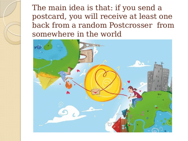 The main idea is that: if you send a postcard, you will receive at least one back from a random Postcrosser from somewhere in the world 