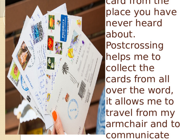 Sometimes you can get the card from the place you have never heard about.  Postcrossing helps me to collect the cards from all over the word, it allows me to travel from my armchair and to communicate with other people.   