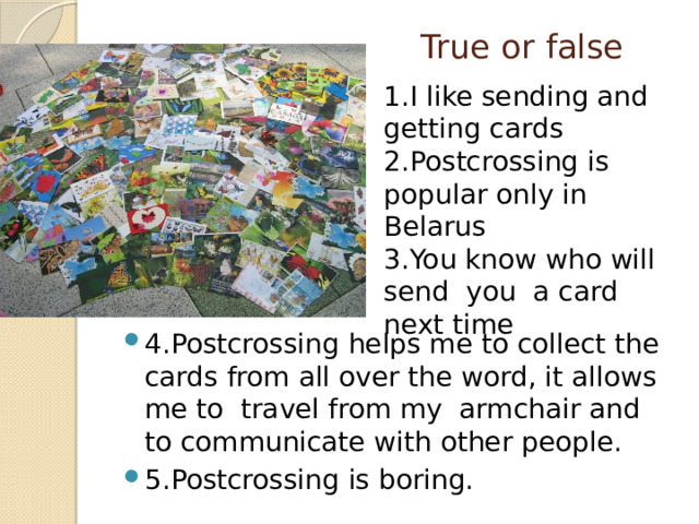  True or false   1.I like sending and getting cards 2.Postcrossing is popular only in Belarus 3.You know who will send you a card next time 4.Postcrossing helps me to collect the cards from all over the word, it allows me to travel from my armchair and to communicate with other people. 5.Postcrossing is boring. 