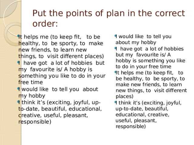 Put the points of plan in the correct order: It helps me (to keep fit, to be healthy, to be sporty, to make new friends, to learn new things, to visit different places) I have got a lot of hobbies but my favourite is/ A hobby is something you like to do in your free time I would like to tell you about my hobby I think it’s (exciting, joyful, up-to-date, beautiful, educational, creative, useful, pleasant, responsible) I would like to tell you about my hobby I have got a lot of hobbies but my favourite is/ A hobby is something you like to do in your free time It helps me (to keep fit, to be healthy, to be sporty, to make new friends, to learn new things, to visit different places) I think it’s (exciting, joyful, up-to-date, beautiful, educational, creative, useful, pleasant, responsible) 