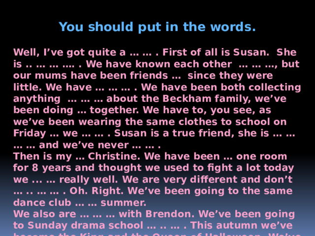 You should put in the words.  Well, I’ve got quite a … … . First of all is Susan. She is .. … … …. . We have known each other … … …, but our mums have been friends … since they were little. We have … … … . We have been both collecting anything … … … about the Beckham family, we’ve been doing … together. We have to, you see, as we’ve been wearing the same clothes to school on Friday … we … … . Susan is a true friend, she is … … … … and we’ve never … … . Then is my … Christine. We have been … one room for 8 years and thought we used to fight a lot today we ... … really well. We are very different and don’t … .. … … . Oh. Right. We’ve been going to the same dance club … … summer. We also are … … … with Brendon. We’ve been going to Sunday drama school … .. … . This autumn we’ve become the King and the Queen of Halloween. We’ve been to the same summer camp twice, too.  