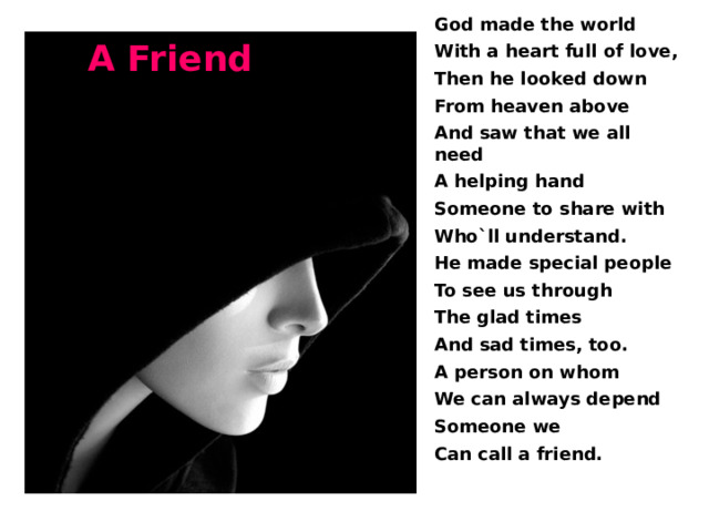 God made the world With a heart full of love, Then he looked down From heaven above And saw that we all need A helping hand Someone to share with Who`ll understand. He made special people To see us through The glad times And sad times, too. A person on whom We can always depend Someone we Can call a friend.  A Friend 