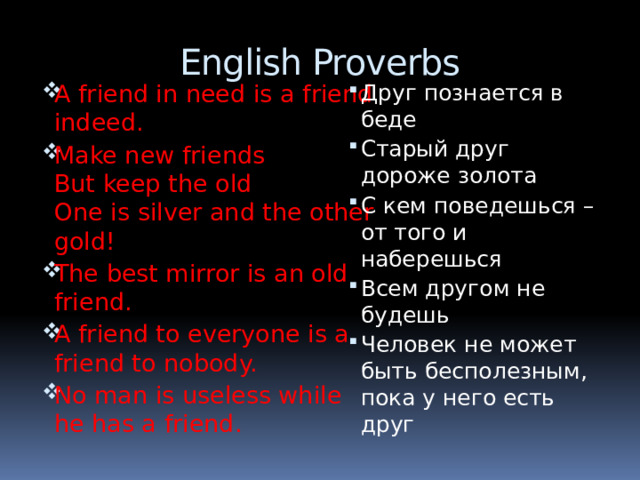 English Proverbs A friend in need is a friend indeed. Make new friends  But keep the old  One is silver and the other gold! The best mirror is an old friend. A friend to everyone is a friend to nobody. No man is useless while he has a friend. Друг познается в беде Старый друг дороже золота С кем поведешься – от того и наберешься Всем другом не будешь Человек не может быть бесполезным, пока у него есть друг 