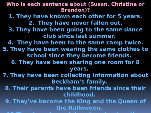Who is each sentence about (Susan, Christine or Brendon)? They have known each other for 5 years.  They have never fallen out. They have been going to the same dance club since last summer.  They have been to the same camp twice. They have been wearing the same clothes to school since they become friends. They have been sharing one room for 8 years. They have been collecting information about Beckham’s family. Their parents have been friends since their childhood. They’ve become the King and the Queen of the Halloween. They have been doing shopping together. They have been going to Sunday Drama school for a year. 