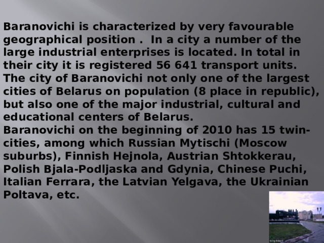 Baranovichi is characterized by very favourable geographical position . In a city a number of the large industrial enterprises is located. In total in their city it is registered 56 641 transport units. The city of Baranovichi not only one of the largest cities of Belarus on population (8 place in republic), but also one of the major industrial, cultural and educational centers of Belarus. Baranovichi on the beginning of 2010 has 15 twin-cities, among which Russian Mytischi (Moscow suburbs), Finnish Hejnola, Austrian Shtokkerau, Polish Bjala-Podljaska and Gdynia, Chinese Puchi, Italian Ferrara, the Latvian Yelgava, the Ukrainian Poltava, etc. 
