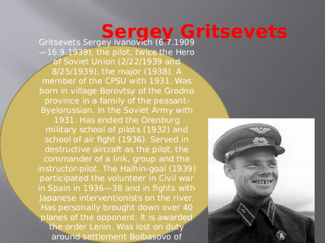 Sergey Gritsevets Gritsevets Sergey Ivanovich (6.7.1909—16.9.1939), the pilot, twice the Hero of Soviet Union (2/22/1939 and 8/25/1939), the major (1938). A member of the CPSU with 1931. Was born in village Borovtsy of the Grodno province in a family of the peasant-Byelorussian. In the Soviet Army with 1931. Has ended the Orenburg military school of pilots (1932) and school of air fight (1936). Served in destructive aircraft as the pilot, the commander of a link, group and the instructor-pilot. The Halhin-goal (1939) participated the volunteer in Civil war in Spain in 1936—38 and in fights with Japanese interventionists on the river. Has personally brought down over 40 planes of the opponent. It is awarded the order Lenin. Was lost on duty around settlement Bolbasovo of Vitebsk region BSSR. 