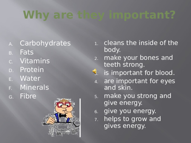 Why are they important? cleans the inside of the body. make your bones and teeth strong. is important for blood. are important for eyes and skin. make you strong and give energy. give you energy. helps to grow and gives energy. Carbohydrates  Fats    Vitamins   Protein   Water Minerals   Fibre   