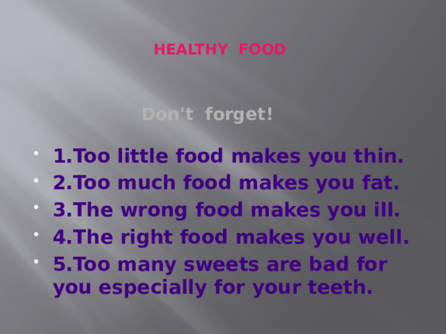 HEALTHY FOOD Don't forget! 1.Too little food makes you thin. 2.Too much food makes you fat. 3.The wrong food makes you ill. 4.The right food makes you well. 5.Too many sweets are bad for you especially for your teeth.  1 